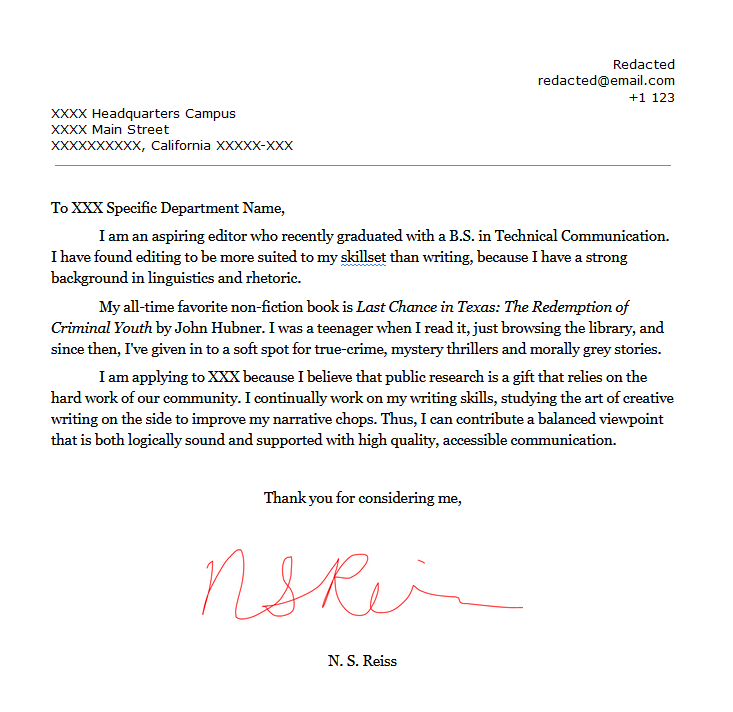 To XXX Specific Department Name, I am an aspiring editor who recently graduated with a B.S. in Technical Communication. I have found editing to be more suited to my skillset than writing, because I have a strong background in linguistics and rhetoric. My all-time favorite non-fiction book is Last Chance in Texas: The Redemption of Criminal Youth by John Hubner. I was a teenager when I read it, just browsing the library, and since then, I've given in to a soft spot for true-crime, mystery thrillers and morally grey stories. I am applying to XXX because I believe that public research is a gift that relies on the hard work of our community. I continually work on my writing skills, studying the art of creative writing on the side to improve my narrative chops. Thus, I can contribute a balanced viewpoint that is both logically sound and supported with high quality, accessible communication. Thank you for considering me, N. S. Reiss